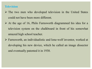 Television
 The two men who developed television in the United States
could not have been more different.
 At the age of 16, Philo Farnsworth diagrammed his idea for a
television system on the chalkboard in front of his somewhat
amazed high school teacher.
 Farnsworth, an individualistic and lone-wolf inventor, worked at
developing his new device, which he called an image dissector
and eventually patented it in 1930.
 