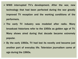  WWII interrupted TV’s development. After the war, new
technology that had been perfected during the war greatly
improved TV reception and the working conditions of the
performers.
 The early TV industry was modeled after radio. Many
broadcast historians refer to the 1950s as golden age of TV.
Many shows aired during that decade became extremely
popular.
 By the early 1960s, TV had lost its novelty and became just
another part of everyday life. Television journalism came of
age during the 1960s.
 
