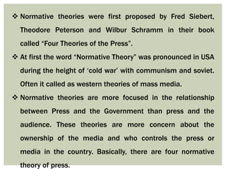 Normative theories were first proposed by Fred Siebert,
Theodore Peterson and Wilbur Schramm in their book
called “Four Theories of the Press”.
 At first the word “Normative Theory” was pronounced in USA
during the height of ‘cold war’ with communism and soviet.
Often it called as western theories of mass media.
 Normative theories are more focused in the relationship
between Press and the Government than press and the
audience. These theories are more concern about the
ownership of the media and who controls the press or
media in the country. Basically, there are four normative
theory of press.
 