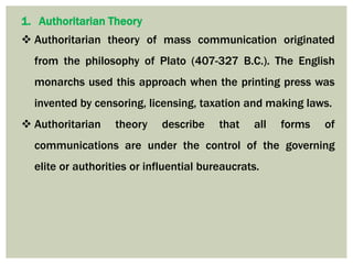 1. Authoritarian Theory
 Authoritarian theory of mass communication originated
from the philosophy of Plato (407-327 B.C.). The English
monarchs used this approach when the printing press was
invented by censoring, licensing, taxation and making laws.
 Authoritarian theory describe that all forms of
communications are under the control of the governing
elite or authorities or influential bureaucrats.
 