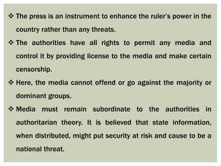  The press is an instrument to enhance the ruler’s power in the
country rather than any threats.
 The authorities have all rights to permit any media and
control it by providing license to the media and make certain
censorship.
 Here, the media cannot offend or go against the majority or
dominant groups.
 Media must remain subordinate to the authorities in
authoritarian theory. It is believed that state information,
when distributed, might put security at risk and cause to be a
national threat.
 