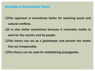 Strengths of Authoritarian Theory
This approach is sometimes better for resolving social and
cultural conflicts.
It is also better sometimes because it motivates media to
work for the country and its people.
This theory can act as a gatekeeper and prevent the media
that act irresponsibly.
The theory can be used for establishing propaganda.
 