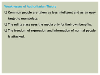 Weaknesses of Authoritarian Theory
 Common people are taken as less intelligent and as an easy
target to manipulate.
 The ruling class uses the media only for their own benefits.
 The freedom of expression and information of normal people
is attacked.
 