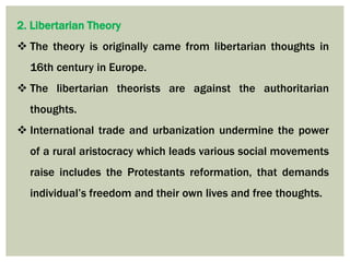 2. Libertarian Theory
 The theory is originally came from libertarian thoughts in
16th century in Europe.
 The libertarian theorists are against the authoritarian
thoughts.
 International trade and urbanization undermine the power
of a rural aristocracy which leads various social movements
raise includes the Protestants reformation, that demands
individual’s freedom and their own lives and free thoughts.
 