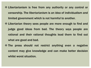  Libertarianism is free from any authority or any control or
censorship. The libertarianism is an idea of individualism and
limited government which is not harmful to another.
 Libertarian theory sees people are more enough to find and
judge good ideas from bad. The theory says people are
rational and their rational thoughts lead them to find out
what are good and bad.
 The press should not restrict anything even a negative
content may give knowledge and can make better decision
whilst worst situation.
 