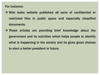 For instance:
 Wiki leaks website published all sorts of confidential or
restricted files in public space and especially classified
documents.
 These articles are providing brief knowledge about the
government and its activities which helps people to identify
what is happening in the society and its gives great choices
to elect a better president in future.
 