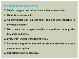 Strengths of libertarian theory
 Media can give true information without any control.
 There is no censorship.
 All individuals can express their opinions and thoughts in
the media openly.
 The theory encourages healthy competition among the
thoughts and ideas.
 Every work will be transparent to all.
 It checks the government and the state authorities and also
prevents corruption.
 It functions with democracy.
 