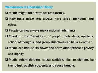 Weaknesses of Libertarian Theory
 Media might not always act responsibly.
 Individuals might not always have good intentions and
ethics.
 People cannot always make rational judgments.
 Freedom of different type of people, their ideas, opinions,
school of thoughts, and group objectives can be in a conflict.
 Media can misuse its power and harm other people’s privacy
and dignity.
 Media might defame, cause sedition, libel or slander, be
immodest, publish obscenity and cause trouble.
 