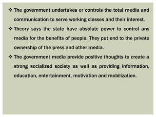  The government undertakes or controls the total media and
communication to serve working classes and their interest.
 Theory says the state have absolute power to control any
media for the benefits of people. They put end to the private
ownership of the press and other media.
 The government media provide positive thoughts to create a
strong socialized society as well as providing information,
education, entertainment, motivation and mobilization.
 