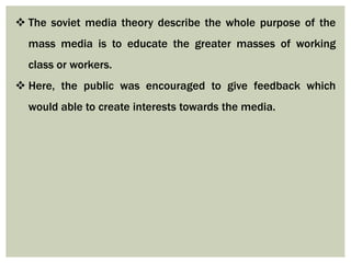  The soviet media theory describe the whole purpose of the
mass media is to educate the greater masses of working
class or workers.
 Here, the public was encouraged to give feedback which
would able to create interests towards the media.
 
