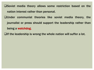 Soviet media theory allows some restriction based on the
nation interest rather than personal.
Under communist theories like soviet media theory, the
journalist or press should support the leadership rather than
being a watchdog.
If the leadership is wrong the whole nation will suffer a lot.
 