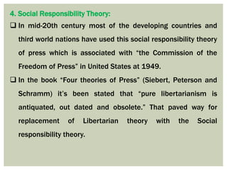 4. Social Responsibility Theory:
 In mid-20th century most of the developing countries and
third world nations have used this social responsibility theory
of press which is associated with “the Commission of the
Freedom of Press” in United States at 1949.
 In the book “Four theories of Press” (Siebert, Peterson and
Schramm) it’s been stated that “pure libertarianism is
antiquated, out dated and obsolete.” That paved way for
replacement of Libertarian theory with the Social
responsibility theory.
 