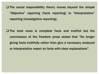  The social responsibility theory moves beyond the simple
“Objective” reporting (facts reporting) to “Interpretative”
reporting (investigative reporting).
 The total news is complete facts and truthful but the
commission of the freedom press stated that “No longer
giving facts truthfully rather than give a necessary analyzed
or interpretative report on facts with clear explanations”.
 