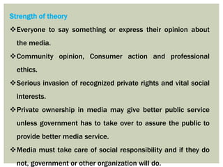 Strength of theory
Everyone to say something or express their opinion about
the media.
Community opinion, Consumer action and professional
ethics.
Serious invasion of recognized private rights and vital social
interests.
Private ownership in media may give better public service
unless government has to take over to assure the public to
provide better media service.
Media must take care of social responsibility and if they do
not, government or other organization will do.
 