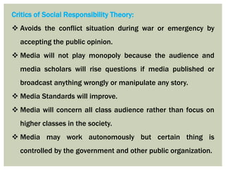 Critics of Social Responsibility Theory:
 Avoids the conflict situation during war or emergency by
accepting the public opinion.
 Media will not play monopoly because the audience and
media scholars will rise questions if media published or
broadcast anything wrongly or manipulate any story.
 Media Standards will improve.
 Media will concern all class audience rather than focus on
higher classes in the society.
 Media may work autonomously but certain thing is
controlled by the government and other public organization.
 