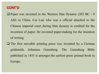 CONT’D
 Paper was invented in the Western Han Dynasty (202 BC - 9
AD) in China. Cai Lun who was a official attached to the
Chinese imperial court during Han dynasty is credited for the
invention of paper. He invented paper-making for the intention
of writing.
 The first movable printing press was invented by a German
goldsmith, Johannes Gutenberg. The Gutenberg Bible
published in 1455 is amongst the earliest press printed book in
Europe.
 