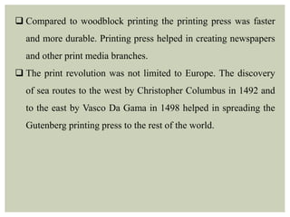  Compared to woodblock printing the printing press was faster
and more durable. Printing press helped in creating newspapers
and other print media branches.
 The print revolution was not limited to Europe. The discovery
of sea routes to the west by Christopher Columbus in 1492 and
to the east by Vasco Da Gama in 1498 helped in spreading the
Gutenberg printing press to the rest of the world.
 