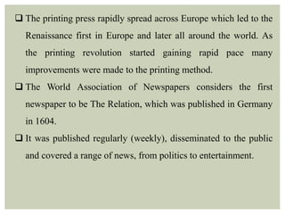  The printing press rapidly spread across Europe which led to the
Renaissance first in Europe and later all around the world. As
the printing revolution started gaining rapid pace many
improvements were made to the printing method.
 The World Association of Newspapers considers the first
newspaper to be The Relation, which was published in Germany
in 1604.
 It was published regularly (weekly), disseminated to the public
and covered a range of news, from politics to entertainment.
 