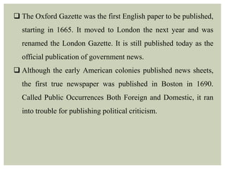  The Oxford Gazette was the first English paper to be published,
starting in 1665. It moved to London the next year and was
renamed the London Gazette. It is still published today as the
official publication of government news.
 Although the early American colonies published news sheets,
the first true newspaper was published in Boston in 1690.
Called Public Occurrences Both Foreign and Domestic, it ran
into trouble for publishing political criticism.
 