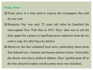 Penny Press
 Penny press is a term used to express the newspapers that sold
for one cent.
 Benjamin Day was only 22 years old when he launched the
mass-appeal New York Sun in 1833. Days’ idea was to sell his
daily paper for a penny (a significant price reduction from the six
cents a copy for other big-city dailies)
 Moreover, the Sun contained local news, particularly those items
that featured sex, violence and human-interest stories. Noticeably
the absent were heavy political debates. Days’ gamble paid off as
the Sun attracted readers and the penny press was launched.
 