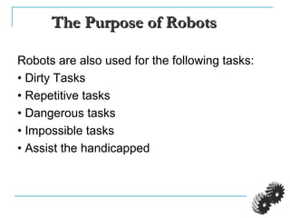 The Purpose of RobotsThe Purpose of Robots
Robots are also used for the following tasks:
• Dirty Tasks
• Repetitive tasks
• Dangerous tasks
• Impossible tasks
• Assist the handicapped
 