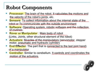 Robot ComponentsRobot Components
 Processor: The brain of the robot. It calculates the motions and
the velocity of the robot’s joints, etc.
 Sensors: To collect information about the internal state of the
robot or To communicate with the outside environment
 Software: Operating system, robotic software and the collection
of routines.
 Rover or Manipulator : Main body of robot
(Links, Joints, other structural element of the robot)
 Actuators: Muscles of the manipulators (servomotor, stepper
motor, pneumatic and hydraulic cylinder)
 End Effecter: The part that is connected to the last joint hand)
of a manipulator
 Controller: Similar to cerebellum. It controls and coordinates the
motion of the actuators.
 