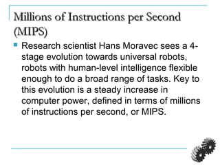 Millions of Instructions per SecondMillions of Instructions per Second
(MIPS)(MIPS)
 Research scientist Hans Moravec sees a 4-
stage evolution towards universal robots,
robots with human-level intelligence flexible
enough to do a broad range of tasks. Key to
this evolution is a steady increase in
computer power, defined in terms of millions
of instructions per second, or MIPS.
 