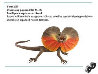 Year: 2010Year: 2010
Processing power: 3,000 MIPSProcessing power: 3,000 MIPS
Intelligence equivalent: LizardIntelligence equivalent: Lizard
Robots will have basic navigation skills and could be used for cleaning or deliveryRobots will have basic navigation skills and could be used for cleaning or delivery
and take on expanded roles in factories.and take on expanded roles in factories.
 