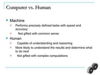Computer vs. HumanComputer vs. Human
 Machine
 Performs precisely defined tasks with speed and
accuracy
 Not gifted with common sense
 Human
 Capable of understanding and reasoning
 More likely to understand the results and determine what
to do next
 Not gifted with complex computations
 