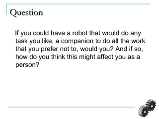 QuestionQuestion
If you could have a robot that would do any
task you like, a companion to do all the work
that you prefer not to, would you? And if so,
how do you think this might affect you as a
person?
 