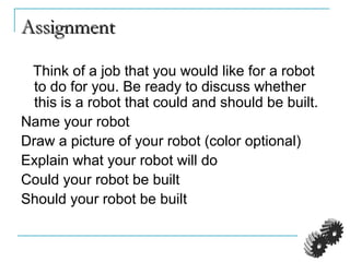 AssignmentAssignment
Think of a job that you would like for a robot
to do for you. Be ready to discuss whether
this is a robot that could and should be built.
Name your robot
Draw a picture of your robot (color optional)
Explain what your robot will do
Could your robot be built
Should your robot be built
 