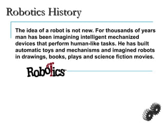 Robotics HistoryRobotics History
The idea of a robot is not new. For thousands of years
man has been imagining intelligent mechanized
devices that perform human-like tasks. He has built
automatic toys and mechanisms and imagined robots
in drawings, books, plays and science fiction movies.
 