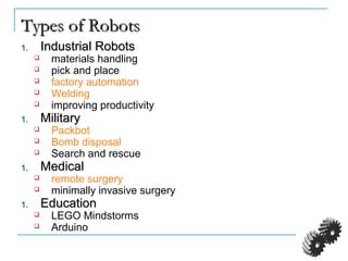 Types of RobotsTypes of Robots
1.1. Industrial RobotsIndustrial Robots
 materials handling
 pick and place
 factory automation
 Welding
 improving productivity
1.1. MilitaryMilitary
 Packbot
 Bomb disposal
 Search and rescue
1.1. MedicalMedical
 remote surgery
 minimally invasive surgery
1.1. EducationEducation
 LEGO Mindstorms
 Arduino
 