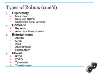 Types of Robots (cont’d)Types of Robots (cont’d)
5.5. ExploratoryExploratory
 Mars rover
 Deep sea ROV’S
 Unassisted aerial vehicles
5.5. DomesticDomestic
 Roomba
 Automatic lawn mowers
5.5. EntertainmentEntertainment
 ASIMO
 QRIO
 AiBo
 Animatronics
 RoboSapien
5.5. MoviesMovies
 R2D2
 C3PO
 Terminator
 Transformers
 