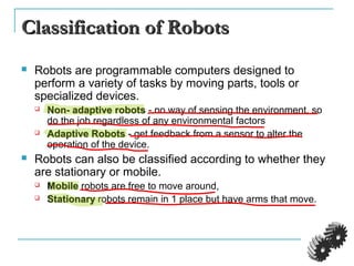 Classification of RobotsClassification of Robots
 Robots are programmable computers designed to
perform a variety of tasks by moving parts, tools or
specialized devices.
 Non- adaptive robotsNon- adaptive robots - no way of sensing the environment, so
do the job regardless of any environmental factors
 Adaptive RobotsAdaptive Robots - get feedback from a sensor to alter the
operation of the device.
 Robots can also be classified according to whether they
are stationary or mobile.
 MobileMobile robots are free to move around,
 StationaryStationary robots remain in 1 place but have arms that move.
 