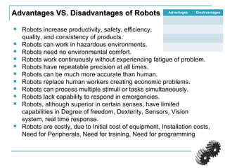 Advantages VS. Disadvantages of RobotsAdvantages VS. Disadvantages of Robots
 Robots increase productivity, safety, efficiency,
quality, and consistency of products.
 Robots can work in hazardous environments.
 Robots need no environmental comfort.
 Robots work continuously without experiencing fatigue of problem.
 Robots have repeatable precision at all times.
 Robots can be much more accurate than human.
 Robots replace human workers creating economic problems.
 Robots can process multiple stimuli or tasks simultaneously.
 Robots lack capability to respond in emergencies.
 Robots, although superior in certain senses, have limited
capabilities in Degree of freedom, Dexterity, Sensors, Vision
system, real time response.
 Robots are costly, due to Initial cost of equipment, Installation costs,
Need for Peripherals, Need for training, Need for programming
Advantages Disadvantages
 