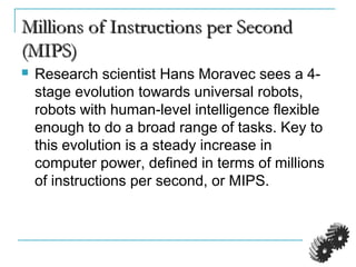 Millions of Instructions per SecondMillions of Instructions per Second
(MIPS)(MIPS)
 Research scientist Hans Moravec sees a 4-
stage evolution towards universal robots,
robots with human-level intelligence flexible
enough to do a broad range of tasks. Key to
this evolution is a steady increase in
computer power, defined in terms of millions
of instructions per second, or MIPS.
 