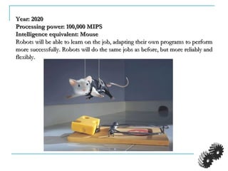 Year: 2020Year: 2020
Processing power: 100,000 MIPSProcessing power: 100,000 MIPS
Intelligence equivalent: MouseIntelligence equivalent: Mouse
Robots will be able to learn on the job, adapting their own programs to performRobots will be able to learn on the job, adapting their own programs to perform
more successfully. Robots will do the same jobs as before, but more reliably andmore successfully. Robots will do the same jobs as before, but more reliably and
flexibly.flexibly.
 