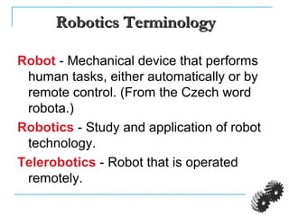 Robotics TerminologyRobotics Terminology
Robot - Mechanical device that performs
human tasks, either automatically or by
remote control. (From the Czech word
robota.)
Robotics - Study and application of robot
technology.
Telerobotics - Robot that is operated
remotely.
 