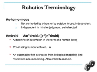 Robotics TerminologyRobotics Terminology
Au-ton-o-mousAu-ton-o-mous
1. Not controlled by others or by outside forces; independent:
2. Independent in mind or judgment; self-directed.
Android An"droid ([a^]n"droid)Android An"droid ([a^]n"droid)
 A machine or automaton in the form of a human being
 Possessing human features. n.
 An automaton that is created from biological materials and
resembles a human being. Also called humanoid.
 