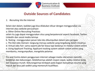 Outside Sources of Candidates
1. Recruiting Via the Internet
Selain dari dalam, kadidat juga bisa dilakukan diluar dengan menggunakan via
internet atau website perusahaan
a. Other Online Recruiting Practices
selain itu juga dapat menggunakan situs yang berpotensial seperti facebook, Twitter,
LinkedIn dan sosial media lainnya
b. Texting : menggunakan pesan teks lalu dikumpulkan dalam satu jaringan
c. The Dot-Jobs Domain: langsung menuju website yang tergabung dalam misalnya
d. Virtual Jobs Fair: sama seperti job fair biasa tapi bedanya ini melalui sistem online
e. Using Applicant Tracking: Applicant tracking system adalah sistem online yang
membantu, mengumpulkan, mengelola pelamar.
Pro and Contra dalam penggunaan internet sebagai media rekrutmen memiliki
kelebihan dan kekurangan. Kelebihannya adalah respon cepat, waktu relative lama,
dan biayanya murah. Kekurangannya terdapat pada bagian banyaknya resume yang
masuk dan bisa jadi sedikit yang memenuhi kualifikasi.
 