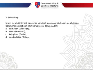 2. Adversting
Selain melalui internet, pencarian kandidat juga dapat dilakukan melalui iklan.
Dalam menulis sebuah iklan harus sesuai dengan AIDA:
a. Perhatian (Attention),
b. Menarik (Intrest),
c. Keinginan (Desire),
d. dan tindakan (Action).
 