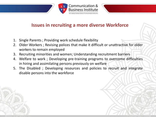 Issues in recruiting a more diverse Workforce
1. Single Parents ; Providing work schedule flexibility
2. Older Workers ; Revising polices that make it difficult or unattractive for older
workers to remain employed
3. Recruiting minorities and women; Understanding recruitment barriers
4. Welfare to work ; Developing pre-training programs to overcome difficulties
in hiring and assimilating persons previously on welfare
5. The Disabled ; Developing resources and policies to recruit and integrate
disable persons into the workforce
 