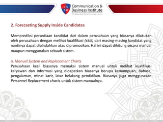 2. Forecasting Supply Inside Candidates
Memprediksi persediaan kandidat dari dalam perusahaan yang biasanya dilakukan
oleh perusahaan dengan melihat kualifikasi (skill) dari masing-masing kandidat yang
nantinya dapat dipindahkan atau dipromosikan. Hal ini dapat dihitung secara manual
maupun menggunakan sebuah sistem.
a. Manual System and Replacement Charts
Perusahaan kecil biasanya memakai sistem manual untuk melihat kualifikasi
karyawan dan informasi yang didapatkan biasanya berupa kemampuan, Bahasa,
pengalaman, minat karir, latar belakang pendidikan. Biasanya juga menggunakan
Personnel Replacement charts untuk sistem manualnya.
 
