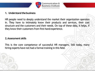 1. Understand thebusiness
HR people need to deeply understand the market their organization operates
in. They have to intimately know their products and services, their cost
structure and the customers and their needs. On top of these data, it helps, if
they know their customers from first-handexperience.
2.Assessment skills
This is the core competence of successful HR managers. Still today, many
hiring experts have not had a formal training in this field.
 
