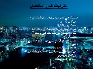 ‫انٹرنیٹ کے استعمال‬
‫انٹرنیٹ کے کچھ اہم موجودہ اسٹریٹجک ہیں:‬

‫آن الئن بات چیت‬
‫سافٹ ویئر اشتراک‬
‫عام دلچسپی کے موضوعات پر تبادلہ خیال‬
‫جنرل دلچسپی کے معلومات کے پوسٹ‬
‫تنظیم فروغ‬
‫مصنوعات کو فروغ دینے اور مصنوعات کے بارے میں‬
‫رائے‬
‫کسٹمر سپورٹ سروس‬
‫آن الئن میگزین، میگزین، انسائیکلوپیڈیا، اور لغت‬
‫آن الئن خریداری‬
‫دنیا بھر کانفرنسنگ‬

 