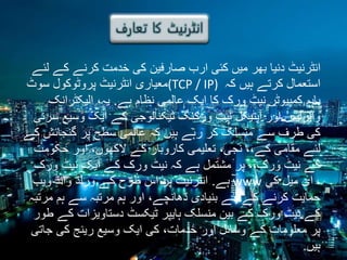 ‫انٹرنیٹ دنیا بھر میں کئی ارب صارفین کی خدمت کرنے کے لئے‬
‫استعمال کرتے ہیں کہ )‪(TCP / IP‬معیاری انٹرنیٹ پروٹوکول سوٹ‬
‫باہم کمپیوٹر نیٹ ورک کا ایک عالمی نظام ہے. یہ، الیکٹرانک‬
‫وائرلیس اور آپٹیکل نیٹ ورکنگ ٹیکنالوجی کے ایک وسیع سرنی‬
‫کی طرف سے منسلک کر رہے ہیں کہ عالمی سطح پر گنجائش کے‬
‫لئے مقامی کے،، نجی، تعلیمی کاروبار کے الکھوں، اور حکومت‬
‫کے نیٹ ورک،، پر مشتمل ہے کہ نیٹ ورک کے ایک نیٹ ورک‬
‫، ای میل کی ‪ www‬ہے. انٹرنیٹ پر اس طرح کے ورلڈ وائڈ ویب‬
‫حمایت کرنے کے لئے بنیادی ڈھانچے، اور ہم مرتبہ سے ہم مرتبہ‬
‫کے نیٹ ورک کے بین منسلک ہایپر ٹیکسٹ دستاویزات کے طور‬
‫پر معلومات کے وسائل اور خدمات، کی ایک وسیع رینج کی جاتی‬
‫ہیں.‬

 