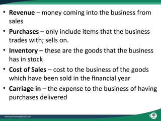 9
• Revenue – money coming into the business from
sales
• Purchases – only include items that the business
trades with; sells on.
• Inventory – these are the goods that the business
has in stock
• Cost of Sales – cost to the business of the goods
which have been sold in the financial year
• Carriage in – the expense to the business of having
purchases delivered
 