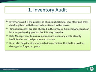 2
 Inventory audit is the process of physical checking of inventory and cross-
checking them with the record mentioned in the books.
 Financial records are also checked in the process. An inventory count can
be a simple-looking process but it is very complex.
 Help Management to ensure appropriate inventory levels, identify
inefficiencies and budget more accurately
 It can also help identify more nefarious activities, like theft, as well as
damaged or forgotten goods.
1. Inventory Audit
 