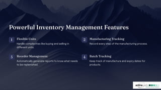 Powerful I ve tory Ma age e t Feature
1 Flexible U it
Handle complexities like buying and selling in
different units.
2 Ma ufacturi g Tracki g
Record every step of the manufacturing process.
3 Reorder Ma age e t
Automatically generate reports to know what needs
to be replenished.
4 Batc Tracki g
Keep track of manufacture and expiry dates for
products.
 